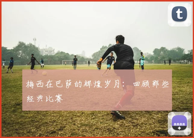 梅西在巴萨的辉煌岁月：回顾那些经典比赛