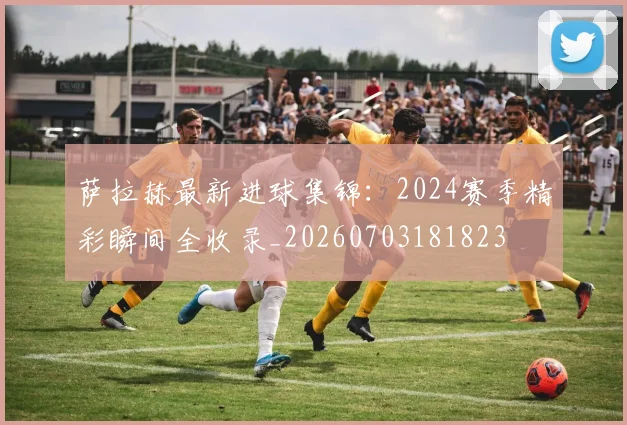 萨拉赫最新进球集锦:2024赛季精彩瞬间全收录_20260703181823