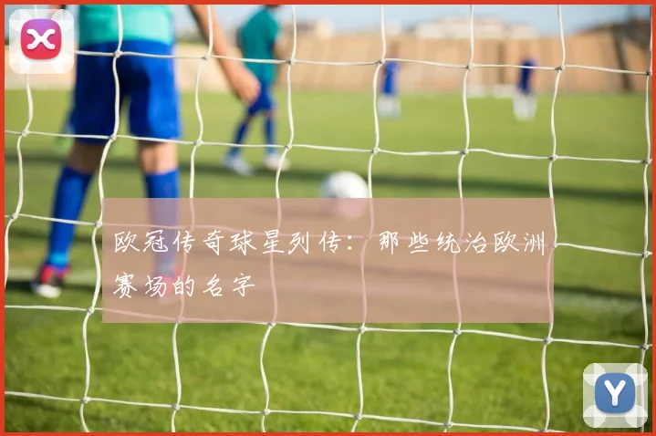 欧冠传奇球星列传：那些统治欧洲赛场的名字