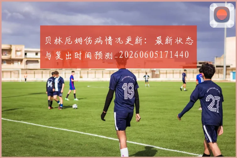 贝林厄姆伤病情况更新：最新状态与复出时间预测_20260605171440
