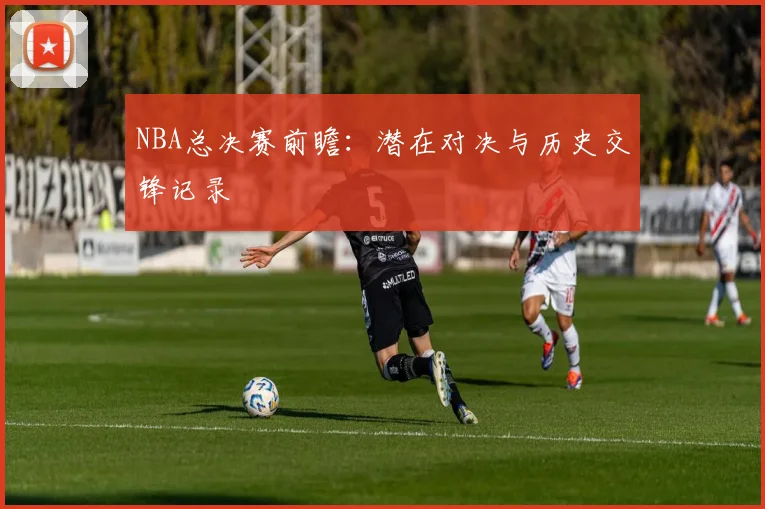 NBA总决赛前瞻:潜在对决与历史交锋记录