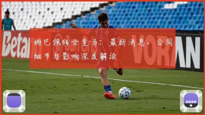姆巴佩转会皇马：最新消息、合同细节与影响深度解读