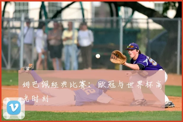 姆巴佩经典比赛：欧冠与世界杯高光时刻