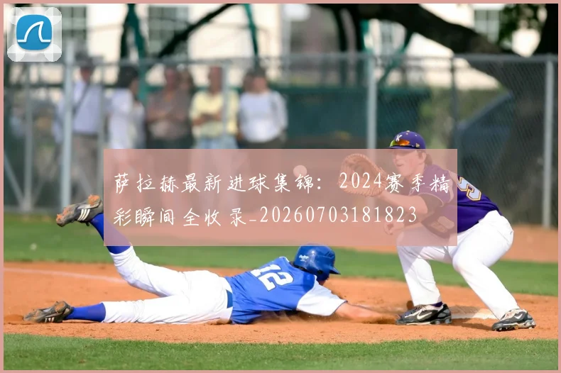 萨拉赫最新进球集锦:2024赛季精彩瞬间全收录_20260703181823