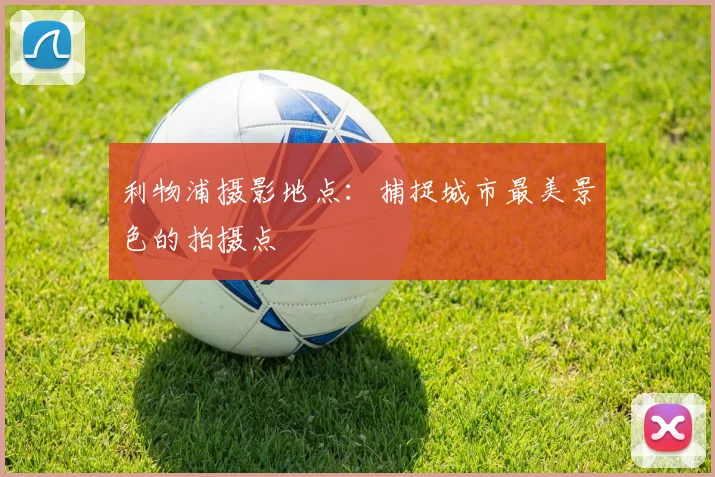 利物浦摄影地点:捕捉城市最美景色的拍摄点