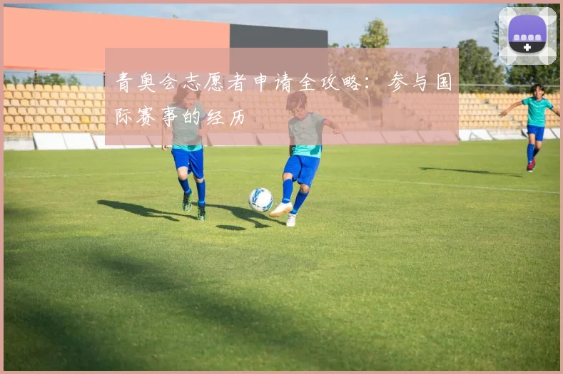 青奥会志愿者申请全攻略：参与国际赛事的经历