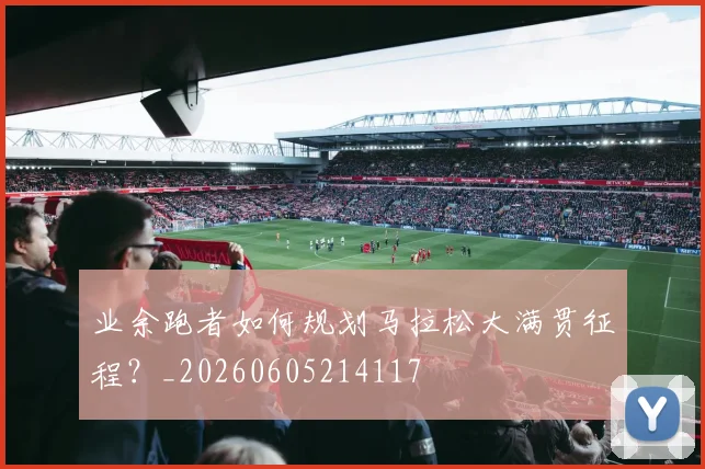 业余跑者如何规划马拉松大满贯征程？_20260605214117