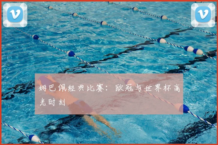 姆巴佩经典比赛：欧冠与世界杯高光时刻