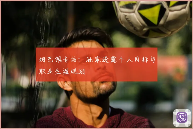 姆巴佩专访:独家透露个人目标与职业生涯规划