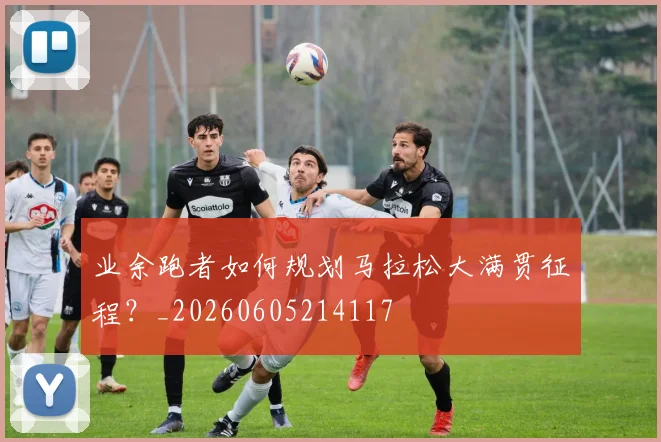 业余跑者如何规划马拉松大满贯征程？_20260605214117