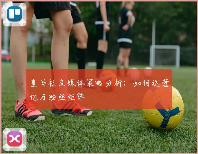 皇马社交媒体策略分析：如何运营亿万粉丝矩阵