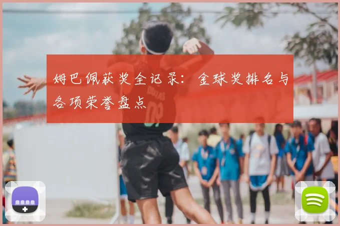 姆巴佩获奖全记录:金球奖排名与各项荣誉盘点