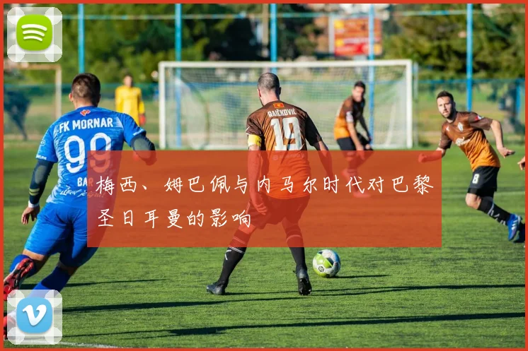 梅西、姆巴佩与内马尔时代对巴黎圣日耳曼的影响