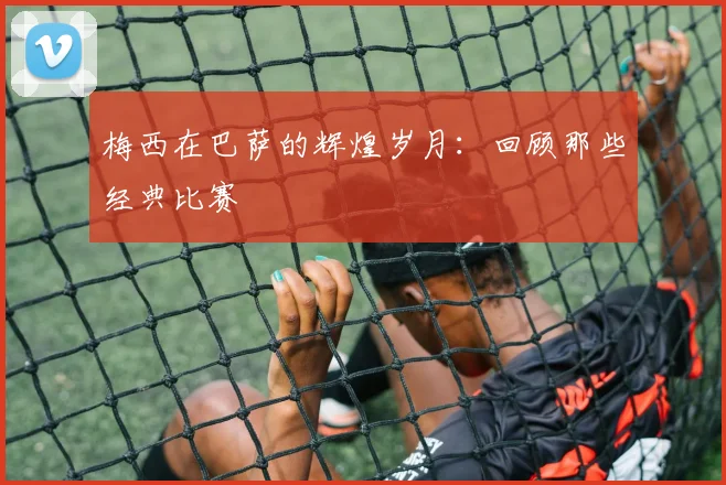 梅西在巴萨的辉煌岁月：回顾那些经典比赛