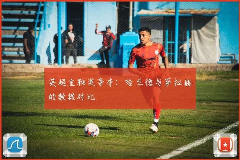 英超金靴奖争夺：哈兰德与萨拉赫的数据对比