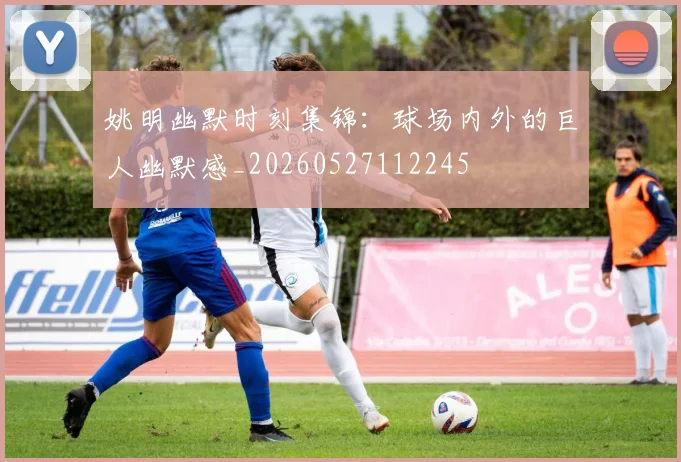 姚明幽默时刻集锦：球场内外的巨人幽默感_20260527112245