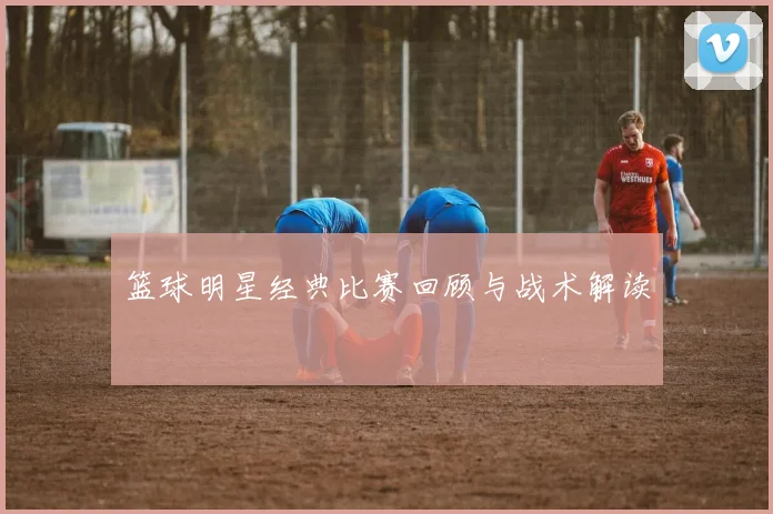 篮球明星经典比赛回顾与战术解读