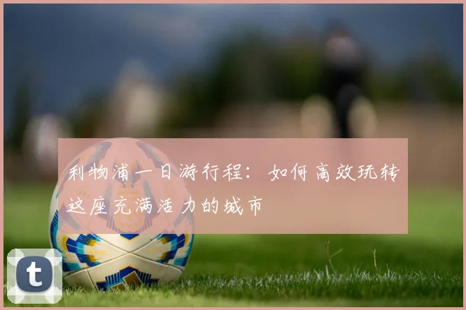 利物浦一日游行程:如何高效玩转这座充满活力的城市