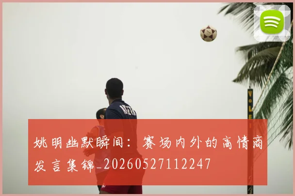 姚明幽默瞬间：赛场内外的高情商发言集锦_20260527112247