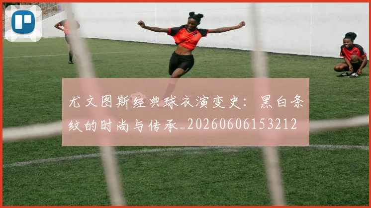 尤文图斯经典球衣演变史：黑白条纹的时尚与传承_20260606153212