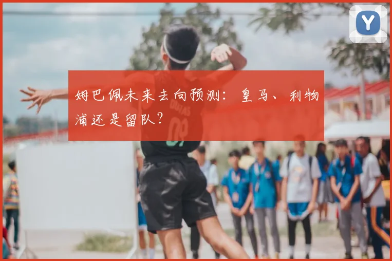 姆巴佩未来去向预测：皇马、利物浦还是留队？