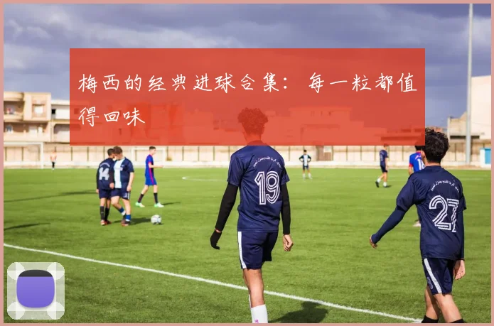 梅西的经典进球合集：每一粒都值得回味