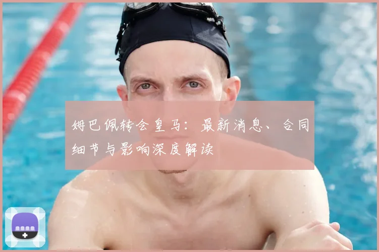 姆巴佩转会皇马:最新消息、合同细节与影响深度解读