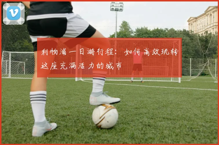 利物浦一日游行程:如何高效玩转这座充满活力的城市