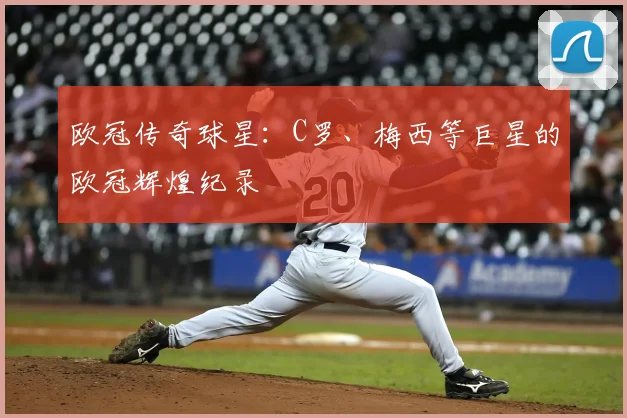 欧冠传奇球星：C罗、梅西等巨星的欧冠辉煌纪录