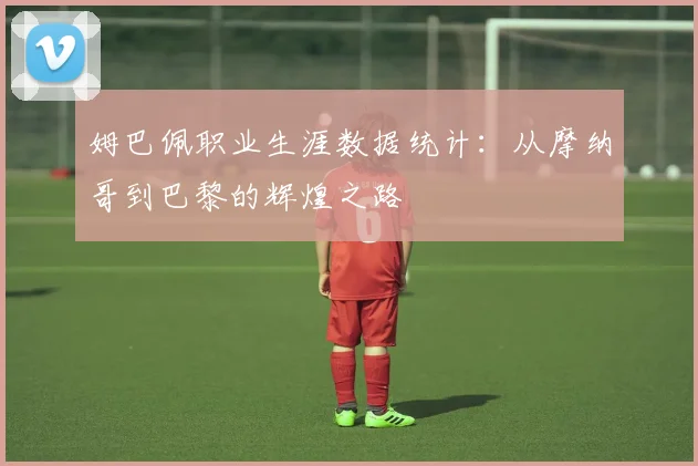 姆巴佩职业生涯数据统计:从摩纳哥到巴黎的辉煌之路