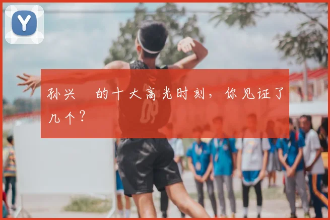 孙兴慜的十大高光时刻，你见证了几个？