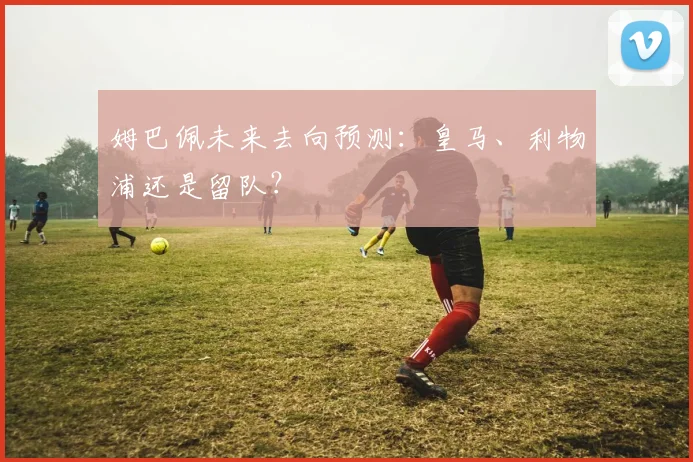 姆巴佩未来去向预测:皇马、利物浦还是留队?