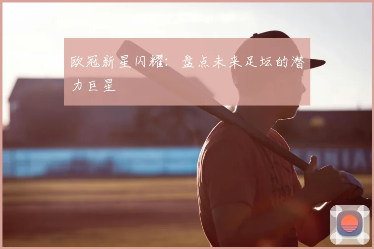 欧冠新星闪耀:盘点未来足坛的潜力巨星