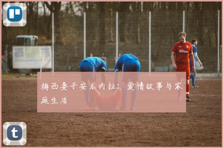 梅西妻子安东内拉：爱情故事与家庭生活