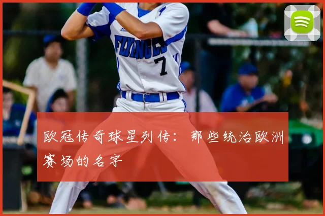 欧冠传奇球星列传:那些统治欧洲赛场的名字
